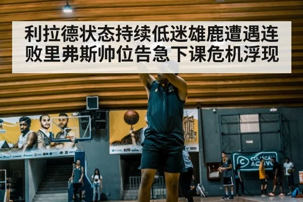 利拉德状态持续低迷雄鹿遭遇连败里弗斯帅位告急下课危机浮现
