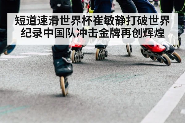 短道速滑世界杯崔敏静打破世界纪录中国队冲击金牌再创辉煌